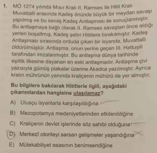 1. MO 1274 yilinda Misir Krali II. Ramses ile Hitit Krall
Muvattalli arasinda Kades onúnde büyúk bir sava1
yapilmis ve bu savas Kades Antlasmasi ile sonuçlanmiştir.
Bu antlaşmaya bagli olarak II .Ramses savastan once aldigi
yerleri bosaltmis , Kades sehri Hititlere birakilmişti r. Kades
Antlasmasi slrasinda orduda çikan bir isyanda Muvattalli
oldùrülmuştùi Antlasma, onun yerine geçen III . Hattuşili
tarafindar imzalanmiştir Bu antlaşma dünya tarihinde
esitlik ilkesine dayanan en eski antlaşmadir.Antlasma civi
yazislyla gümús plakalar ủzerine Akadce yazilmiştir.Ayrica
kralin yaninda kralicenin mủhürú de yer almiştir.
Bu bilgilere bakilarak Hititlerle ilgili , aşagidaki
cikarimlardar hangisine ulasilamaz?
A) Ulusçu isyanlarla karşilaşildiğina
__
B)Mezopotamya medeniyetlerinder etkilenildigine
C) Kraliçenin devlet işlerinde sôz sahibi olduguna
D) Merkezi otoriteyi sarsan gelismeler yaşandigina
E)Mütekabiliyet esasinin benimsendigine