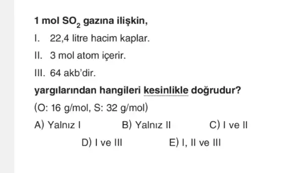 1 mol SO_(2) gazina ilişkin,
I. 22,4 litre hacim kaplar.
II. 3 mol atom icerir.
III. 64 akb'dir.
yargilarindan hangileri kesinlikle doğrudur?
(O:16g/mol,S:32g/mol)
A) Yalniz I
B) Yalniz 11
C) I ve ll
D) I've 111
E) I, II ve III