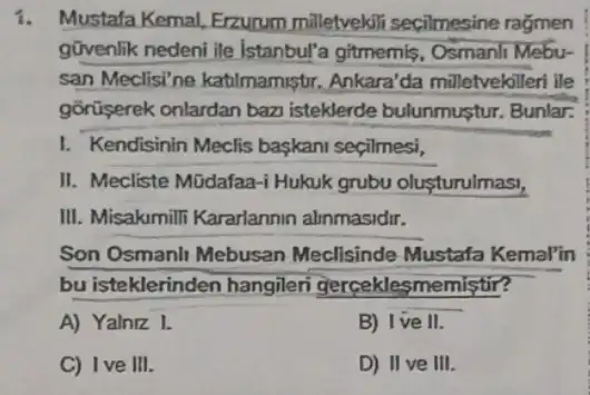 1. Mustafa Kemal, Erzurum milletvekili secilmesine ragmen
govenlik nedeni ile Istanbul'a gitmemis Osmanli Mebu-
san Meclisi'ne katilmamiştr. Ankara'da milletvekilleri ile
gorüserek onlardan baz isteklerde bulunmustur Bunlar.
I. Kendisinin Meclis baskani seçilmesi,
II. Mecliste Müdafaa-i Hukuk grubu olusturulmas,
III. Misakmili Kararlannin alinmasidir.
Son Osmanli Mebusan Meclisinde Mustafa Kemal'in
bu isteklerinden hangileri gerceklesmemistir?
A) Yalniz 1.
B) I've II.
C) I ve III.
D) II ve III.