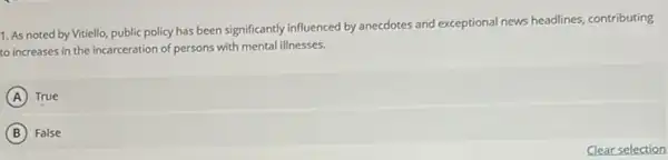 1. As noted by Vitiello, public policy has been significantly influenced by anecdotes and exceptional news headlines, contributing
to increases in the incarceration of persons with mental illnesses.
A True
B False