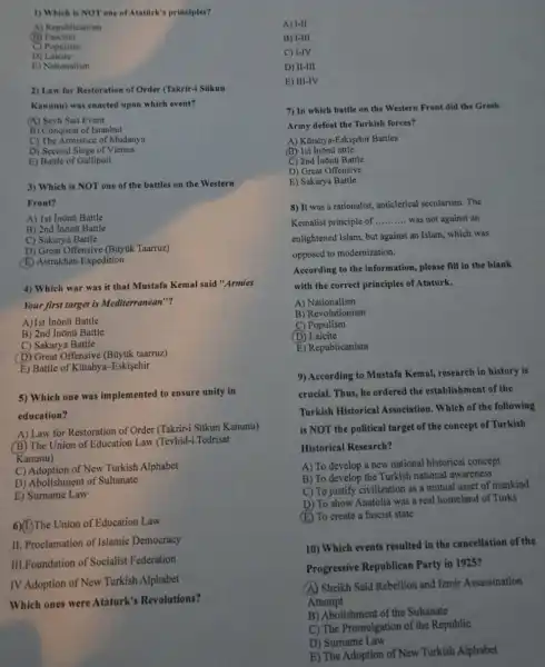 1) Which is NOT one of Atatark's principles?
A) Republicanism
(B)Fascism
C) Populism
D)Laicite
E) Nationalism
2) Law for Restoration of Order (Takrir-1 Sikun
Kanunu) was enacted upon which event?
(A) Seyh Sait Event
B) Conquest of Istanbul
C) The Armistice of Mudanya
D) Second Siege of Vienna
E) Battle of Gallipoli
3) Which is NOT one of the battles on the Western
Front?
A) 1st Inonu Battle
B) 2nd Inõnũ Battle
C) Sakarya Battle
D) Great Offensive (Buyuk Taarruz)
(E) Astrakhan Expedition
4) Which war was it that Mustafa Kemal said "Armies
Your first target is Mediterranean"?
A)1st Inǎnú Battle
B) 2nd Inõnti Battle
C) Sakarya Battle
D) Great Offensive (Buyuk taarruz)
E) Battle of Kutahya -Eskisehir
5) Which one was implemented to ensure unity in
education?
A) Law for Restoration of Order (Takrir-i Sukun Kanunu)
(B) The Union of Education Law (Tevhid-i Tedrisat
Kanunu)
C) Adoption of New Turkish Alphabet
D) Abolishment of Sultanate
E) Sumame Law
6)(1)The Union of Education Law
II. Proclamation of Islamic Democracy
III.Foundation of Socialist Federation
IV Adoption of New Turkish Alphabet
Which ones were Ataturk's Revolutions?
A) 1-11
B) 1-III
C) I-IV
D) II-III
E) III-IV
7) In which battle on the Western Front did the Greek
Army defeat the Turkish forces?
A) Kutahya-Eskiyehir Battles
(B) 1st Inõn0 attle
C) 2nd Inōnti Battle
D) Great Offensive
E) Sakarya Battle
8) It was a rationalist, anticlerical secularism. The
Kemalist principle of __ was not against an
enlightened Islam, but against an Islam, which was
opposed to modernization.
According to the information , please fill in the blank
with the correct principles of Ataturk.
A) Nationalism
B) Revolutionism
C) Populism
(D)Laicite
E) Republicanism
9) According to Mustafa Kemal, research in history is
crucial. Thus, he ordered the establishment of the
Turkish Historical Association. Which of the following
is NOT the political target of the concept of Turkish
Historical Research?
A) To develop a new national historical concept
B) To develop the Turkish national awareness
C) To justify civilization as a mutual asset of mankind
D) To show Anatolia was a real homeland of Turks
(E) To create a fascist state
10) Which events resulted in the cancellation of the
Progressive Republican Party in 1925?
(A) Sheikh Said Rebellion and Izmir Assassination
Attempt
B) Abolishment of the Sultanate
C) The Promulgation of the Republic
D) Surname Law
E) The Adoption of New Turkish Alphabet