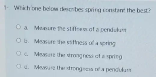 1- Which one below describes spring constant the best?
a. Measure the stiffness of a pendulum
b. Measure the stiffness of a spring
c. Measure the strongness of a spring
d. Measure the strongness of a pendulum