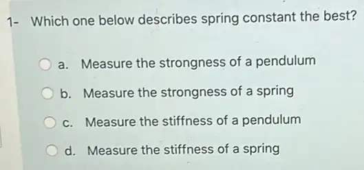 1- Which one below describes spring constant the best?
a. Measure the strongness of a pendulum
b. Measure the strongness of a spring
c. Measure the stiffness of a pendulum
d. Measure the stiffness of a spring