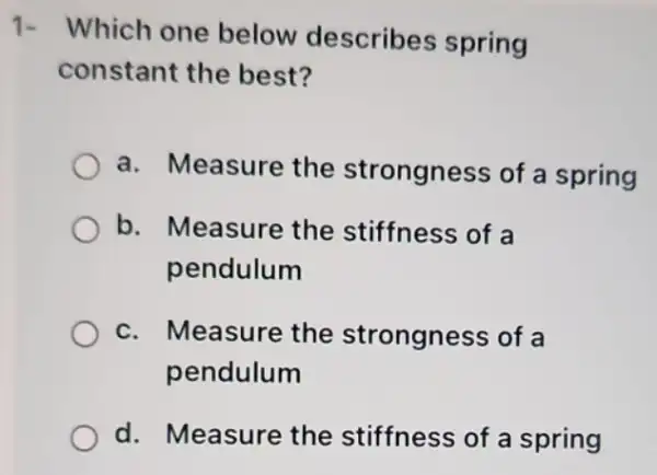 1- Which one below describes spring
constant the best?
a. Measure the strongness of a spring
b. Measure the stiffness of a
pendulum
c. Measure the strongness of a
pendulum
d. Measure the stiffness of a spring