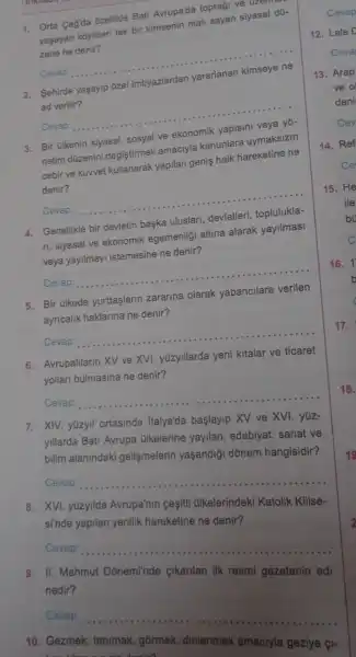 1. Orta Cagda Ozellikle Bati Avrupa'da topraği ve uz uzerur
yaşayan koyloleri tek bir kimsenin mali sayan siyasal d0-
zene ne denir?
Cevap __
2. Sehirde yaşayip ozel imtiyazlardan yararlanan kimseye ne
ad verilir?
Cevap __
3. Bir ülkenin siyasal sosyal ve ekonomik yapisini veya yo-
netim düzenini değiştirmek amaciyla kanunlara uymaksizin
cebir ve kuwvet kullanarak yapilan genis halk hareketine ne
denir?
Cevap: __
4. Genellikle bir devletin başka uluslari, devletleri toplulukla-
n, siyasal ve ekonomik egemenligi altina alarak yayilmasi
veya yayilmayi istemesine ne denir?
Cevap:
__
5. Bir Glkede yurttaşlarin zararina olarak yabancilara verilen
ayricalik haklarina ne denir?
Cevap
__
6. Avrupalllarin XV ve XVI yüzyillarda yeni kitalar ve ticaret
yollari bulmasina ne denir?
Cevap
__
7. XIV. yüzyil ortasinda Italya'da başlayip XV ve XVI. yüz-
yillarda Bati Avrupa alkelerine yayilan edebiyat, sanat ve
bilim alanindaki gelişmelerin yaşandiği dõnem hangisidir?
Cevap:
__
8. XVI. yúzyilda Avrupa'nin cesiti ülkelerindeki Katolik Kilise-
si'nde yapilan yenilik hareketine ne denir?
Cevap:
__
II.
nedir?	cikarilan ilk resmi gazetenin adj
Cevap
__
10. Gezmek
amaciyla geziye (I-
17.