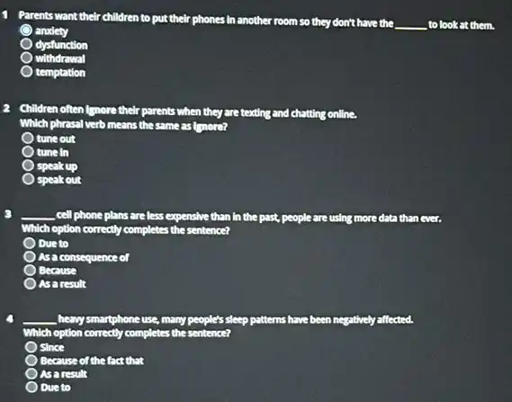 1 Parents want their children to put their phones in another
room so they don't have the __ to look at them.
anxiety
dysfunction
withdrawal
temptation
Children often (gnore their parents when they are texting and chatting online.
Which phrasal verb means the same as Imore?
tune out
tune in
speak up
speak out
__ cell phone plans are less expensive than in the past, people are using more data than
Which h option correctly completes the sentence?
Due to
As a consequence of
Because
as a result
__ , heavy smartphone use, many people's sleep patterns have been negatively affected.
Which option correctly completes the sen sentence?
Since
Because of the fact that
as a result
Due to