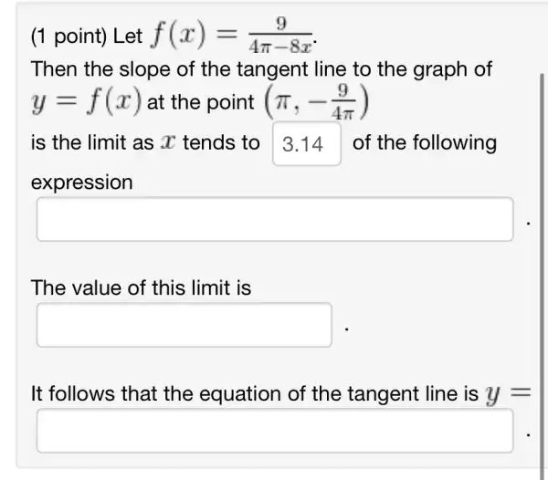 (1 point) Let f(x)=(9)/(4pi -8x)
Then the slope of the tangent : line to the graph of
y=f(x) at the point (pi ,-(9)/(4pi ))
is the limit as x tends to 3.14 of the following
expression
square 
The value of this limit is
square 
It follows that the equation of the tangent line is y=
square