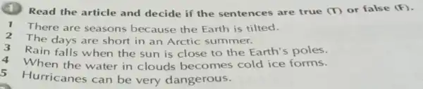 (1) Read the article and decide if the sentences are true (T) or false (F)
There are seasons because the Earth is tilted.
2 The days are short in an Arctic summer.
3
Rain falls when the sun is close to the Earth 's poles.
4 When the water in clouds becomes cold ice forms.
5
Hurricanes can be very dangerous.