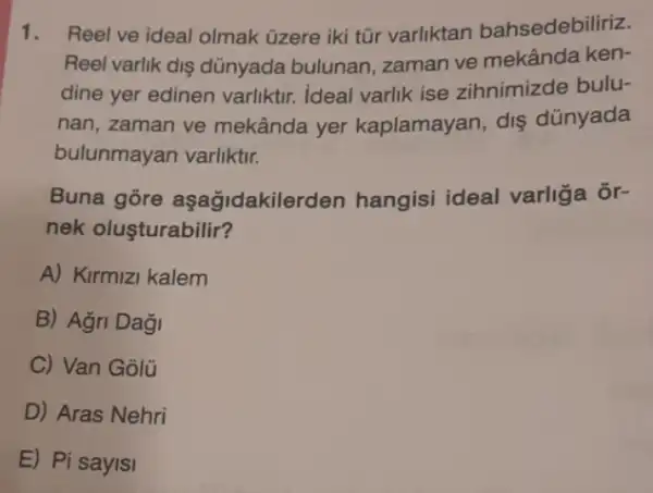 1. Reel ve ideal olmak üzere iki tũr varliktan bahsedebiliriz.
Reel varlik diş dünyada bulunan, zaman ve mekânda ken-
dine yer edinen varliktir ideal varlik ise zihnimizde bulu-
nan, zaman ve mekânda yer kaplamayan, dis dúnyada
bulunmayan varliktir.
Buna gore aşağidakilerden hangisi ideal varliga Ôr-
nek oluşturabilir?
A) Kirmizi kalem
B) Agri Dağ
C) Van Golü
D) Aras Nehri
E) Pi sayisi