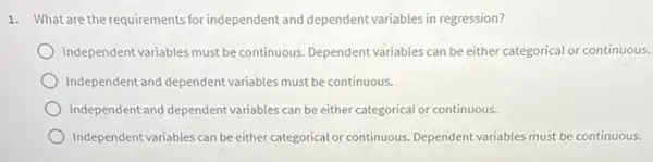 1. What are the requirements for independent and dependent variables in regression?
Independent variables must be continuous. Dependent variables can be either categorical or continuous.
Independent and dependent variables must be continuous.
Independent and dependent variables can be either categorical or continuous.
Independent variables can be either categorical or continuous Dependent variables must be continuous.