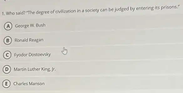 1. Who said? "The degree of civilization in a society can be judged by entering its prisons."
A George W. Bush
B Ronald Reagan
C Fyodor Dostoevsky
D Martin Luther King, Jr.
E Charles Manson