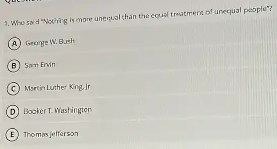 1. Who said "Nothing is more unequal than the equal treatment of unequal people"?
A George W. Bush
B Sam Ervin
C Martin Luther King, Jr
D Booker T. Washington
E Thomas Jefferson