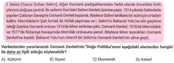 1. Selim (Yavuz Sultan Selim), diger Osmanli padişahlarindan farkli olarak oncelikle fetih
yõnũnü doğuya cevirdi. Ilk seferini Iranidaki Safevi Devlet Uzerine yaptu. 1514 yilinda Safevilerle
yapilan Galdran Savaşini Osmani Devleti kazandi. Bốylece Safevi tehlikesi bir süre için ortadan
kalkti. Memlüklerin Sah Ismail ile ittifak yapmasi ve 1. Selimin Baharat Yolu'nu ele geçirme
isteği üzerine Osmanli ordusu 1516'da Misir seferine çikti . Osmanli Devleti, 1516da Mercidabik
ve 1517de Ridaniye Savasinda Memlük ordusunu yendi Bỏylece Misr topraklari Osmani
Devleti'ne katildi. Baharat Yolunun ōnemli bir bólümü Osmanli Devletihin eline geçti.
Verilenlerden yararlanarak Osmanli Devleti'nin "Doğu Politika'sinin aşağidaki alanlardan hangisi
ile daha az ilgili olduğu sõylenebilir?
A) Kültürel
B) Siyasi
C) Ekonomik
D) Askeri