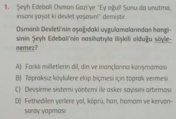 1. Seyh Edebali Osman Gazi'ye "Ey ogul! Sunu da unutma,
insani yasat ki devlet yaşasin!"demistir.
Osmanll Devleti'nin asagidaki uygulamalarin dan hangi-
sinin Seyh Edebali'nin nasihatiyla iliskili oldugu soyle-
nemez?
A) Farkli milletlerin dil, din ve inançlarina karismamasi
B) Topraksiz koylülere ekip biçmesi için toprak vermesi
C) Devsirme sistemi yontemi ile asker sayisini artirmasi
D) Fethedilen yerlere yol, kopru han, hamam ve kervan-
saray yapmasi