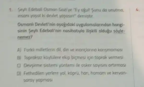 1. Seyh Edebali Osman Gazi'ye "Ey ogul! Sunu da unutma,
insant yasat ki devlet yasasin!"demistir.
Osmanl Devleti'nin asagidaki uygulamalar ndan hangi-
sinin Seyh Edebali'nin nasihatiyla iliskili oldugu soyle-
nemez?
A) Farkli milletlerin dil, din ve inanclarina karjsmamasi
B) Topraksiz koylulere ekip bicmesi için toprak vermesi
C) Devsirme sistemi yontemi ile asker sayisini artirmasi
D) Fethedilen yerlere yol, kopru han,hamam ve kervan-
saray yapmasi
4.