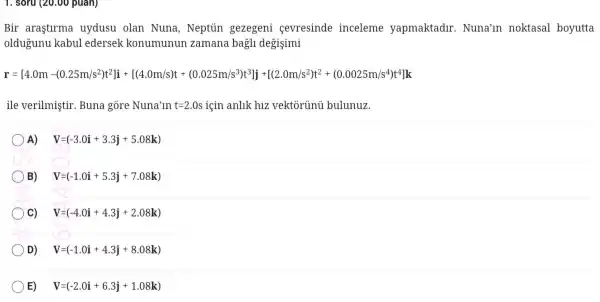 1. soru (20.00 puan)
Bir aras stlrma uydusu olan Nuna,Neptiin gezege ni cevre sinde incelen le ya pmaktad ur. Nuna 'ln noktas al boyutta
oldug unu kabul edersek kon umunun zamar a bagli de gisimi
r-487. 41.13.ms=815/14/amazit-1220205559111121254-0002020255161
ile verilmi stir. Buna gore Nuna'in t=2.0s 2.0s için anlik hiz vekt orủnủ bi llunuz.
A) V=(-3.0i+3.3j+5.08k)
B) V=(-1.0i+5.3j+7.08k)
C) V=(-4.0i+4.3j+2.08k)
D) V=(-1.0i+4.3j+8.08k)
E) V=(-2.0i+6.3j+1.08k)