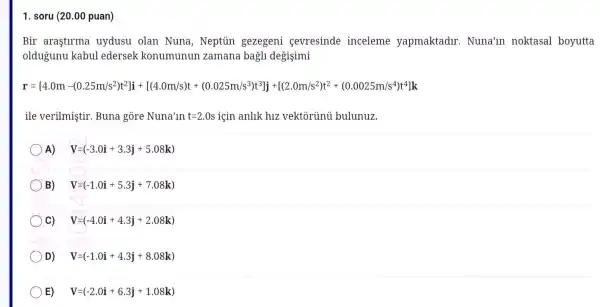 1. soru (20.00 puan)
Bir arastirma uyd usu olan Nuna, Ne eptủ n gezegeni sevresir de ince leme yar maktadl r. Nuna'in noktasal boyutta
oldug unu kabi lledersek k onumunun zan nana b agli degisimi
r-435. 43.3m=214/1115334+12020205391111101519-02020202978618
ile verilr nis tir. Buna gore Nu na'ln t=2.0s için anllk h1z vekto rủnú b llunuz.
A) V=(-3.0i+3.3j+5.08k)
B) V=(-1.0i+5.3j+7.08k)
C) V=(-4.0i+4.3j+2.08k)
D) V=(-1.0i+4.3j+8.08k)
E) V=(-2.0i+6.3j+1.08k)