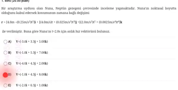 1. soru (20.00 puan)
Bir arastlrma uydusu olar Nuna , Neptủn gezegeni sevresind e inceleme yapmaktadu .Nuna'in noktasal boyutta
old igunu kabu lledersel konumunun zaman a bagli de gisimi
At:3:1:masify.Helto...it's.com/most"})"Lucosit-10202020257616
ile veriln istil c.Bun a gore Nun a'in t=2.0s icin anlik h1z : vektor ủnủ bulu lnuz.
A) V=(-3.0i+3.3j+5.08k)
B) V=(-1.0i+5.3j+7.08k)
C) V=(-4.0i+4.3j+2.08k)
D) V=(-1.0i+4.3j+8.08k)
E) V=(-2.0i+6.3j+1.08k)