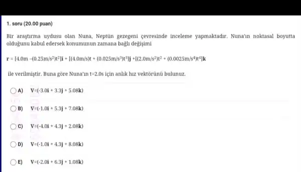 1. soru (20.00 puan)
Bir araştirma uydusu olan Nuna, Neptủn gezegeni cevresinde inceleme yapmaktadir Nuna'in noktasal boyutta
oldugunu kabul edersek konumunun zamana bagh degisimi
r=[44.0m-(0.28m)s^2m^2N]+[(4.0m18s)cdot (0.025m)^(2)^2times 10^-]1cdot [(2.0m/s^2)^2+0.0025m/s^2+
ile verilmiştir. Buna gòre Nuna'ln t=2.0s için anlik hiz vektôrủnũ bulunuz.
A) V=(-3.0i+3.3j+5.08k)
B)
V=(-1.0i+5.3j+7.08k)
C)
V=(-4.0i+4.3j+2.08k)
D) V=(-1.0i+4.3j+8.08k)
E) V=(-2.0i+6.3j+1.08k)