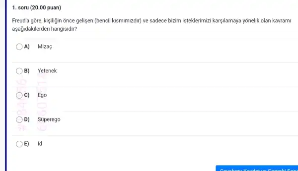 1. soru (20.00 puan)
Freud'a gõre, kişiligin once gelişen (bencil kismimizdir)ve sadece bizim isteklerimiz karşilamaya yōnelik olan kavrami
aşağidakilerden hangisidir?
A) Mizaç
B) Yetenek
C) Ego
D) Súperego
E) id