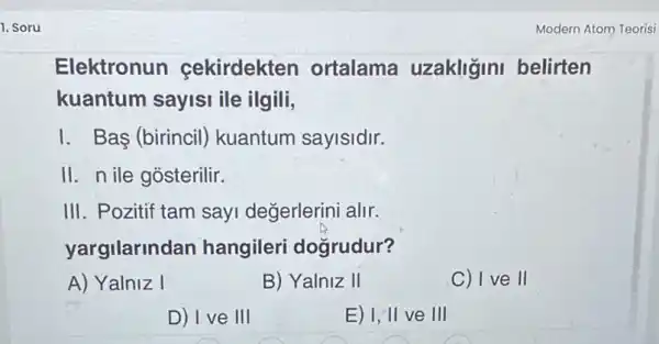 1. Soru
Elektronun cekirdekten ortalama uzakliğini belirten
kuantum sayisi ile ilgili,
I. Bas (birincil)kuantum sayisidir.
II. n ile gosterilir.
III. Pozitif tam sayi değerlerini alir.
yargilarind an hangileri dogrudur?
A) Yalniz I	B) Yalniz II	C) I ve II
D) I ve III	E) I, II ve III