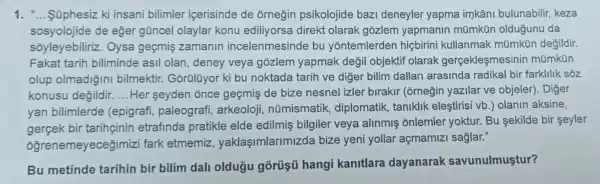 1. __ Súphesiz ki insani bilimler icerisinde de orneğin psikolojide bazi deneyler yapma imkâni bulunabilir keza
sosyolojide de eğer gũncel olaylar konu ediliyorsa direkt olarak gozlem yapmanin mũmkün oldugunu da
soyleyebiliriz . Oysa geçmiş zamanin incelenmesinde bu yontemlerden hiçbirini kullanmak mümkün değildir.
Fakat tarih biliminde asil olan , deney veya gõzlem yapmak değil objektif olarak gerçekleşmesinin mümkün
olup olmadiğini bilmektir Gorülüyor ki bu noktada tarih ve diger bilim dallari arasinda radikal bir farklilik sõz
konusu değildir. __ Her seyden once geçmis de bize nesnel izler birakir (orneğin yazilar ve objeler). Diger
yan bilimlerde (epigrafi , paleografi , arkeoloji nümismatik , diplomatik, taniklik eleştirisi vb.) olanin aksine,
gercek bir tarihçinin etrafinda pratikle elde edilmiş bilgiler veya alinmiş onlemler yoktur. Bu sekilde bir seyler
ogrer emeyecegimizi fark etmemiz yaklaşimlarimizda bize yeni yollar açmamizi sağlar."
Bu metinde tarihin bir-bilim dali oldugu gõrũşũ hangi kanitlara dayanarak savunulmustur?