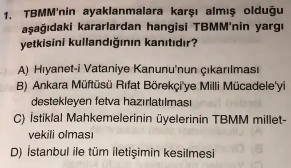 1. TBMM'nin ayaklanma lara karsi almiş oldugu
aşagidaki kararlardan hangisi T BMM'nin yargi
yetkisini kullandiginin kanitidir?
A) Hiyanet-i Vataniye Kanunu'nun cikarilmasi
B) Ankara Müftủsủ Rifat Bỏrekçi'ye Milli Mùcadele'yi
destekleyen fetva hazirlatilmasi
C) istiklal Mahkemelerir iin ủyelerinin T BMM millet-
vekili olmasi
D) istanbul ile tủm iletişimin kesilmesi