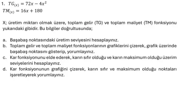 1 TG_((x))=72x-4x^2
TM_((x))=16x+180
X; üretim miktari olmak ủzere , toplam gelir (TG) ve toplam maliyet (TM) fonksiyonu
yukaridaki gibidir Bu bilgiler dogrultusunda;
a. Başabaş noktasindaki üretim seviyesini hesaplayiniz.
b. Toplam gelir ve toplam maliyet fonksiyonlarinir grafiklerini çizerek , grafik ủzerinde
başabaş noktasini gosterip , yorumlayiniz.
c. Kar fonksiyonunu elde ederek, karin sifir oldugu ve karin maksimum oldugu ủzerim
seviyelerin i hesaplayiniz.
d. Kar fonksiyonunun grafigini cizerek , karin sifir ve maksimum oldugu I noktalari
işaretleyerek yorumlayiniz.