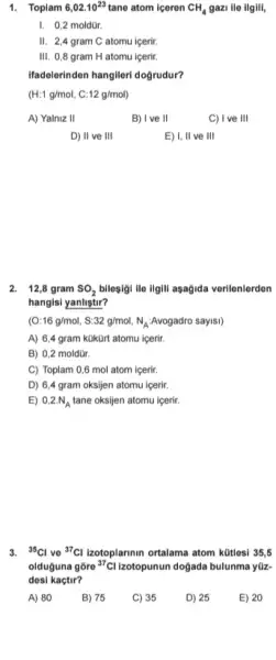 1. Toplam 6,02.10^23 tane atom iceren CH_(4) gazi ile ilgili,
I. 0,2 moldür.
II. 2,4 gram C atomu içerir.
III. 0,8 gram H atomu icerir.
Ifadelerinden hangileri doğrudur?
(H:1g/mol,C:12g/mol)
A) Yalniz 11	B) I ve II
C) I ve 111
D) II ve III
E) I, II ve 111
2. 12,8 gram SO_(2) bilesigi ile ilgili asagida verilenlerden
hangisi yanlistir?
(O:16g/mol,S:32g/mol,N_(A):Avogadro sayss)
A) 6,4 gram kükürt atomu icerir.
B) 0,2 moldür.
C) Toplam 0,6 mol atom içerir.
D) 6,4 gram oksijen atomu içerir.
E) 0,2N_(A) tane oksijen atomu igerir.
3. (}^35Cl ve {)^37Cl Izotoplannin ortalama atom kütlesi 35,5
olduguna gõre {}^37Cl Izotopunun dogada bulunma yiz-
desi kaçtir?
A) 80
B) 75
C) 35
D) 25
E) 20