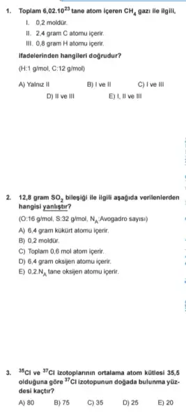 1. Toplam 6,02.10^23 tane atom iceren CH_(4) gazi ile ilgili,
I. 0,2 moldür.
II. 2,4 gram C atomu icerir.
III. 0,8 gram H atomu içerir.
Ifadelerinden hangileri doğrudur?
(H:1g/mol,C:12g/mol)
A) Yalniz II
B) I ve II
C) I ve 111
D) II ve 111
E) I, II ve 111
2. 12,8 gram SO_(2) bileşigi lie ilgill asagida verilenlerden
hangisi yanlistir?
(O:16g/mol,S:32g/mol,N_(A):Avogadro sayss)
A) 6,4 gram kükürt atomu içerir.
B) 0,2 moldür.
C) Toplam 0,6 mol atom içerir.
D) 6,4 gram oksijen atomu içerir.
E) 0,2.N_(A) tane oksijen atomu içerir
3. (}^35Cl ve {)^37Cl Izotoplannin ortalama atom kütlesi 35, 5
olduguna gōre {}^37Cl Izotopunun doğada bulunma yiz-
desi kaçtir?
A) 80
B) 75
E) 20