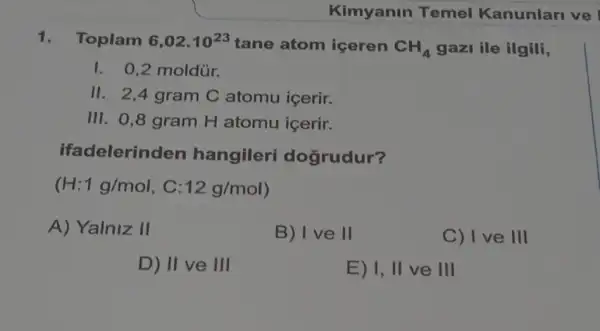 1. Toplam 6,02cdot 10^23 tane atom iceren CH_(4) gazi ile ilgili,
I. 0,2 moldủr.
II. 2,4 gram C atomu içerir.
III. 0,8 gram H atomu icerir.
ifadelerin den hangileri dogrudur?
(H:1g/mol C: 12g/mol
A) Yalniz II
B) I ve II
C) I ve III
D) II ve Ill
E) 1, II ve III