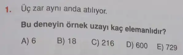 1. Uç zar ayni anda atiliyor.
Bu deneyin ornek uzayi kaç elemanlidir?
A) 6
B) 18
C) 216
D) 600
E) 729