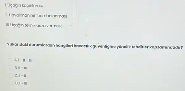 1. Uçağin kaçinimasi
II. Havalimaninin bombalanmasi
III. Uçağin teknik anza vermesi
Yukaridaki durumlardan hangiler havacilik güvenligine yônelik tehditler kapsamindadir?
A 1-11-111
B. 11-111
C. 1-11
D. 1-111