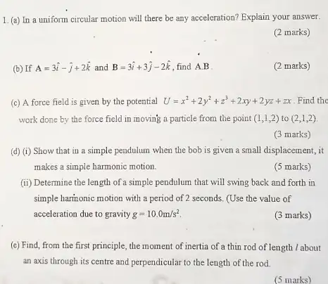 1. (a) In a uniform circular motion will there be any acceleration?Explain your answer.
(2 marks)
(b) If A=3hat (i)-hat (j)+2hat (k) and B=3hat (i)+3hat (j)-2hat (k) find
A.B
(2 marks)
(c) A force field is given by the potential U=x^2+2y^2+z^3+2xy+2yz+zx Find the
work done by the force field in moving a particle from the point (1,1,2) to (2,1,2)
(3 marks)
(d) (i) Show that in a simple pendulum when the bob is given a small displacement , it
makes a simple harmonic motion.
(5 marks)
(ii) Determine the length of a simple pendulum that will swing back and forth in
simple harmonic motion with a period of 2 seconds (Use the value of
acceleration due to gravity g=10.0m/s^2
(3 marks)
(e) Find, from the first principle, the moment of inertia of a thin rod of length /about
an axis through its centre and perpendicular to the length of the rod.
(5 marks)