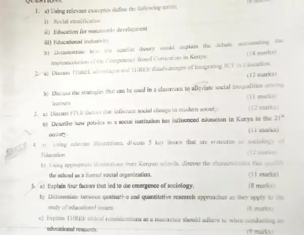 1. a) Using relevant examples define the following terms,
i) Social stratification
ii) Education for sustainable development
iii) Educational inclusivity
b) Demonstrate hew the coulict theory would explain the debate surrounding the
implementation of the Competency Based Curriculum in Kenya.
(18 marks)
2. a) Discuss TIIRL!advantages and TIRLEE disadvaniages of integrating ICT in Education.
(12 marks)
b) Discuss the strategies that can be used in a classroom to alleviate social inequalities among
learners
(11 marks)
3. a) Discuss FIVE factors that influence social change in modern society.
(12 marks)
b) Describe how policies as a social institution has influenced education in Kenya in the
21^st
century
(11 marks)
4. a) Using relevant illustrotions, discuss 5 key issues that are o ncerns of sociology
Education.
(12 marks)
b) Using appropriate illusitations from Kenyan schools, discuss the churacteristics that qualiff
the school as a formal social organization.
(11 marks)
3. a) Explain four factors that led to the emergence of sociology.
(8 marks)
b) Dilierentiate between qualitative and quantitative research approaches as they apply to the
study of educationnl issues.
(6 marks)
c) Explain THREE ethical considerations as a researcher should adhere to when conducting an
educational research.
(9 marks)