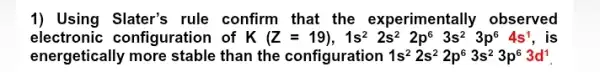 1) Using Slater's rule confirm that the experimentally observed
electronic configuration I of k (Z=19),1s^22s^22p^63s^23p^64s^1 is
energetically more stable than the configuration 1s^22s^22p^63s^23p^63d^1