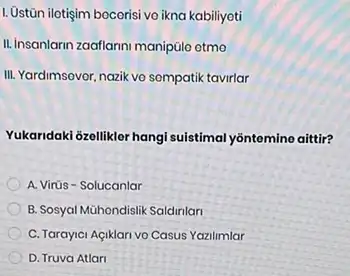 1. Ustiān ilotişim becerisi vo ikna kabiliyoti
II. Insanlarin zaaflarni manipulo etmo
III. Yardimsovor, nazik vo sompatik tavirlar
Yukaridaki 6zellikler hangi suistimal yontemine aittir?
A. Virüs-Solucanlar
B. Sosyal Mühondislik Saldinlari
C. Tarayici Agiklari vo Casus Yazilimlar
D. Truva Atlar