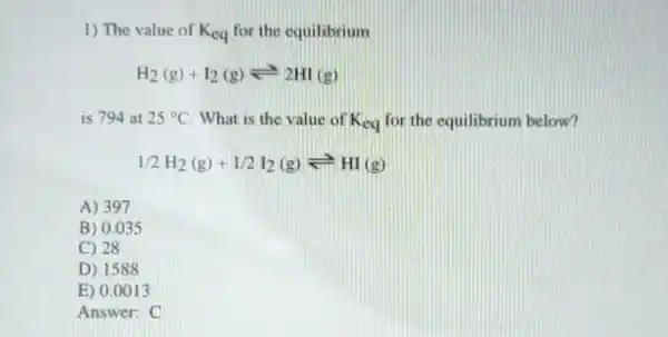 1) The value of K_(eq) for the equilibrium
H_(2)(g)+I_(2)(g)leftharpoons 2HI(g)
is 794 at 25^circ C What is the value of K_(eq) for the equilibrium below?
1/2H_(2)(g)+1/2I_(2)(g)leftharpoons HI(g)
A) 397
B) 0.035
C) 28
D) 1588
E) 0.0013
Answer: C