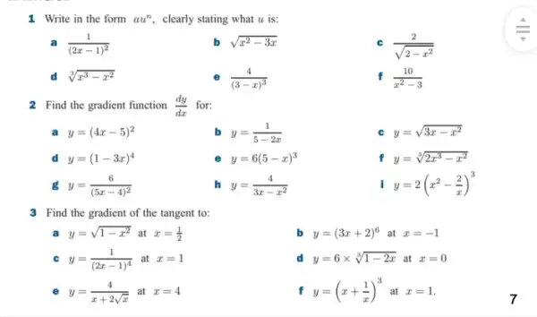 1. Write in the form au^n	is:
a (1)/((2x-1)^2)
sqrt (x^2-3x)
C (2)/(sqrt (2-x^2))
d sqrt [3](x^3-x^2)
(4)/((3-x)^3)
f (10)/(x^2)-3
2 Find the gradient function (dy)/(dx) for:
a y=(4x-5)^2
b y=(1)/(5-2x)
y=sqrt (3x-x^2)
d y=(1-3x)^4
e y=6(5-x)^3
f y=sqrt [3](2x^3-x^2)
g y=(6)/((5x-4)^2)
h y=(4)/(3x-x^2)
y=2(x^2-(2)/(x))^3
3 Find the gradient of the tangent to:
a y=sqrt (1-x^2) at x=(1)/(2)
b y=(3x+2)^6 at x=-1
C y=(1)/((2x-1)^4) at x=1
d y=6times sqrt [3](1-2x) at x=0
e y=(4)/(x+2sqrt (x)) at x=4
f y=(x+(1)/(x))^3 at x=1
7