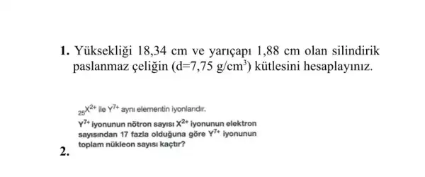 1. Yuiksekligi 18 ,34 cm ve yariçapi 1,88 cm olan silindirik
paslanmaz çeligin (d=7,75g/cm^3) ) kitlesini hesaplayiniz.
(}_{25)X^2+ ile Y^7+ ayni elementin iyonlandir.
Y^7+ iyonunun nõtron sayisi x^2+ iyonunun elektron
sayisindan 17 fazla olduğuna gõre
a toplam nükleon sayisi kaçtir?
Y^7+ iyonunun