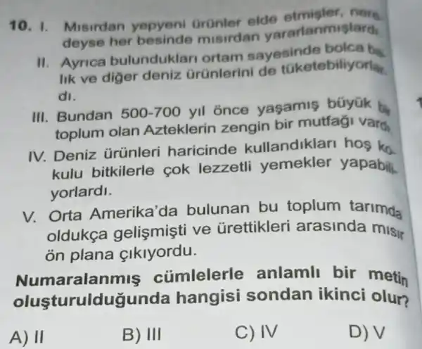 10. 1. Misirdan yepyeni Grünler elde etmister
deyse her misirdan derarlanmislardi
II. Ayrica bulunduklar ortam sayesinde
lik ve diger deniz Grünlerini de tüketebiliyorlar.
dl.
III. Bundan 500-700
yll once yaşamis büyúk b
toplum olan Azteklerin zengin bir mutfaği vardi
IV. Deniz ürünleri haricinde kullandiklar hos ko
kulu bitkilerle cok lezzetl yapabili.
yorlardi.
V. Orta Amerika 'da bulunan bu toplum tarimda
oldukca ve urettikleri arasinda misi
on plana cikiyordu.
Numaralanmis củmlelerle anlamil bir metin
olusturuldugunda hangisi sondan ikinci olur?
A) II
B) III
C) IV
D) V