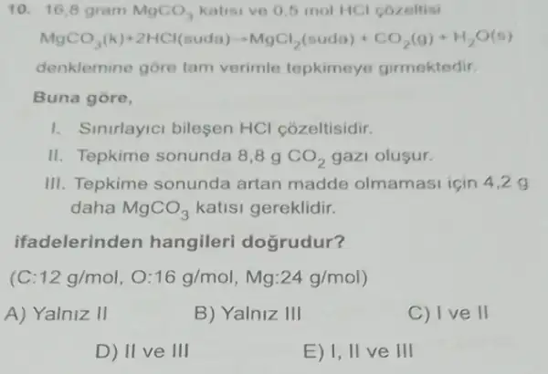 10. 16,8 gram MgCO_(3) katisi ve 0,5 mol HCl cozeltisi
MgCO_(3)(k)+2HCl(suda)arrow MgCl_(2)(nudl))+CO_(2)(g)+H_(2)C(0)
denklemine gore tam verimle tepkimeye girmektedir.
Buna gore,
1. Sinirlayici bilesen HCl cozeltisidir.
II. Tepkime sonunda 8,89 CO_(2) gazi olusur.
III. Tepkime sonunda artan madde olmamasi için 4,2 g
daha MgCO_(3) katisi gereklidir.
ifadelerinden hangileri doğrudur?
C:12g/mol,O:16g/mol,Mg:24g/mol
A) Yalniz 11
B) Yalniz III
C) I ve II
D) 11 ve 111
E) 1, II ve III