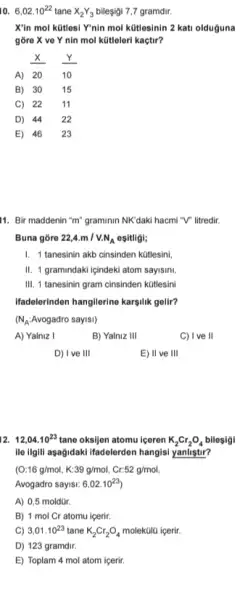 10. 6,02.10^22 tane X_(2)Y_(3) bileşigi 7,7 gramdir.
X'in mol kütlesi Y'nin mol kütlesinin 2 kati olduguna
gõre X ve Y nin mol kütleleri kaçtir?
x Y
(Y)/(10)
A) 20
B) 30 15
C) 22 11
D) 44 22
E) 46 23
11. Bir maddenin "m"graminin NK daki hacmi "V litredir.
Buna gore 22,4.m/V.N_(A) ositligi;
I. 1 tanesinin akb cinsinden kütlesini,
II. 1 gramindaki igindeki atom sayisini,
III. 1 tanesinin gram cinsinden ktitlesini
Ifadelerinden hangilerine karsfik gelit?
(N_(A) : Avogadro sayisi)
A) Yalniz I
B) Yalniz 111
C) IV eVert 
D) I ve III
E) II ve 111
12. 12,04.10^23 tane oksijen atomu içeren K_(2)Cr_(2)O_(4) bilogigi
ille ilgill asagidaki ifadelerden hangisi yanlistir?
(O:16g/mol,K:39g/mol,Cr.52g/mol
Avogadro sayisi: 6,02.10^23
A) 0,5 moldür.
B) 1 mol Cr atomu içerir.
C) 3,01.10^23 tane K_(2)Cr_(2)O_(4) molekülũ içerir.
D) 123 gramdir
E) Toplam 4 mol atom içerir.