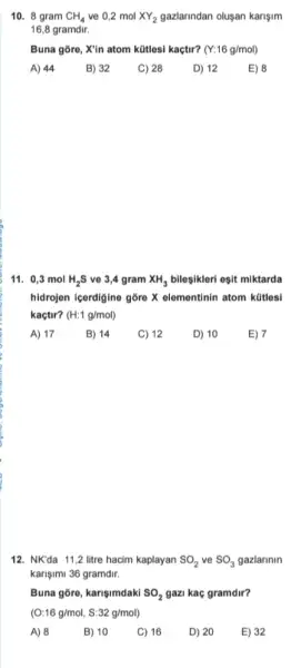 10. 8 gram CH_(4) ve 0,2 mol XY_(2) gazlarindan olusan karişim
16,8 gramdir.
Buna gore, X'in atom kütlesi kaçtir? (Y:16g/mol)
A) 44
B) 32
C) 28
D) 12
E) 8
11. 0,3 mol H_(2)S ve 3,4 gram XH_(3) bileşikleri esit miktarda
hidrojen içerdigine gỡre X elementinin atom kütles!
kaçtir? (H:1g/mol)
A) 17
B) 14
C) 12
D) 10
E) 7
12. NK'da 11,2 litre hacim kaplayan SO_(2) ve SO_(3) gazlarinin
karişimi 36 gramdir.
Buna gore, karişimdaki SO_(2) gazi kac gramdir?
(O:16g/mol,S:32g/mol)
A) 8
B) 10
C) 16
D) 20
E) 32