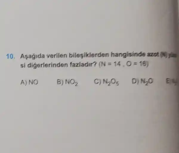 10. Asagida verilen bilesiklerd
si digerlerin len fazladir? (N=14,O=16)
A)NO
B) NO_(2)
C) N_(2)O_(5)
D) N_(2)O
My