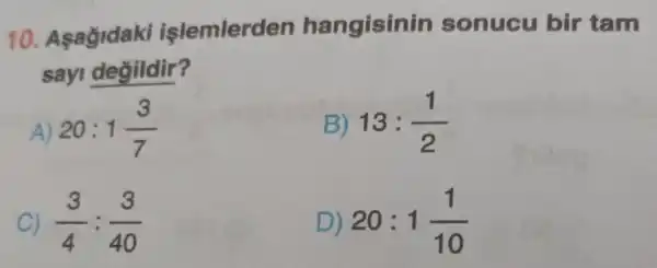 10 . Asagidaki işlemlerden hangisinin sonucu bir tam
say degildir?
A 20:1(3)/(7)
B 13:(1)/(2)
C) (3)/(4):(3)/(40)
D) 20:1(1)/(10)