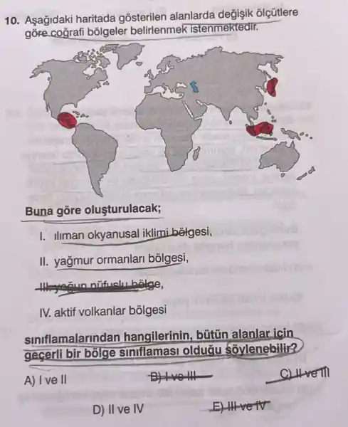 10. Asağidaki haritada gõsterilen alanlarda değişik olçütlere
gore cografi bolgeler belirlenmek istenmektedir.
Buna gore olusturulacak;
I. Ilman okyanusal iklimi belgesi,
II. yağmur ormanlari bolgesi,
IV. aktif volkanlar bolgesi
amalarindan hangilerinin, bütün alanlar icin
gecerli bir bolge siniflamasi oldugu soylenebilir?
BHNO111
CLuve III