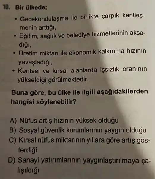 10. Bir ülkede;
Gecekondulaşma ile birlikte carpik kentles-
menin arttigi,
Egitim , saglik ve belediye hizmetlerinin aksa-
diği,
Uretim miktari ile ekonomik kalkinma hizinin
yavaşladigi,
Kentsel ve kirsal alanlarda issizlik oraninin
yúkseldig gorülmektedir.
Buna gore, bu tilke ile ilgili aşağidakilerden
hangisi sóylenebilir?
A) Nüfus artis hizinin yüksek oldugu
B) Sosyal güvenlik kurumlarinir yaygin oldugu
C) Kirsal nüfus miktarinin yillara góre artis gos-
terdigi
D)Sanayi yatirimlarinin yayginlaştirilmaya ça-