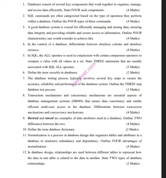 10. Define the term database dictionary.
1. Databases consist of several key components that work together to organize, manage,
and access data efficiently State FOUR such components.
(4 Marks)
2. SQL commands are often categorized based on the type of operation they perform
within a database. Outline the FOUR types of these commands.
(4 Marks)
3. A good database system is crucial for efficiently managing and storing data , ensuring
data integrity and providing reliable and secure access to information. Outline FOUR
characteristics one would consider to achieve this.
(4 Marks)
4. In the context of a database, differentiate between database schema and database
instance.
(4 Marks)
5. In SQL, the ALL operator is used in conjunction with certain comparison operators to
compare a value with all values in a set. State THREE statements that are usually
associated with SQL ALL operator.
(3 Marks)
6. Define the term variable in databases.
(2 Marks)
7. The database testing process typically involves several key steps to ensure the
accuracy, reliability and performance of the database system. Outline the THREE step
database test process.
(3 Marks)
8. Transaction mechanisms and concurrency mechanisms are essential aspects of
database management systems (DBMS) that ensure data consistency and enable
efficient multi-user access to the database. Differentiate between transaction
mechanisms and concurrency mechanisms.
(4 Marks)
9. Derived and stored are examples of data attributes used in a database , Outline TWO
differences between the two.
(4 Marks)
(2 Marks)
11. Normalization is a process in database design that organizes tables and attributes in a
database to minimize redundancy and dependency. Outline FOUR advantages of
normalization.
(4 Marks)
12. In database design,relationships are used between different tables to represent how
the data in one table is related to the data in another.State TWO types of database
relationships.
(2 Marks)