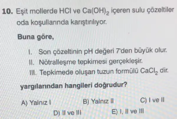 10. Esit mollerde HCl ve Ca(OH)_(2) iceren sulu cõzeltiler
oda kosullarinda kariştiriliyor.
Buna góre,
I. Son çõzeltinin pH değeri 7'den bũyúk olur.
II. Notrallesme tepkimesi gerçekleşir.
III. Tepkimede oluşan tuzun formülü CaCl_(2) dir.
yargilarind an hangileri doğrudur?
A) Yalniz I
B) Yalniz II
C) I ve II
D) II ve III
E) I, II ve III